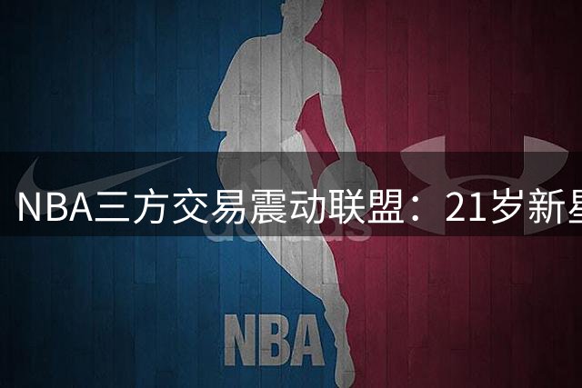 NBA三方交易震动联盟：21岁新星加盟独行侠组建状元三叉戟